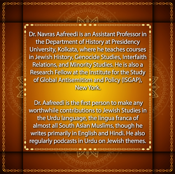 Text - Dr. Navras Aafreedi is an Assistant Professor in the Department of History at Presidency University, Kolkata, where he teaches courses in Jewish History, Genocide Studies, Interfaith Relations, and Minority Studies. He is also a Research Fellow at the Institute for the Study of Global Antisemitism and Policy (ISGAP) New York.

Dr. Aafreedi is the first person to make any worthwhile contributions to Jewish Studies in the Urdu language, the lingua franca of almost all South Asian Muslims, though he writes primarily in English and Hindi. He also regularly podcasts in Urdu on Jewish themes.